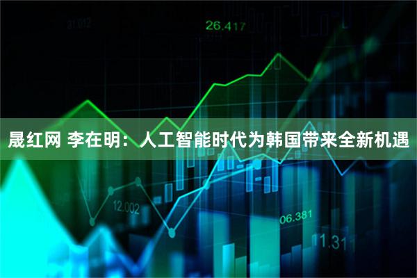 晟红网 李在明：人工智能时代为韩国带来全新机遇