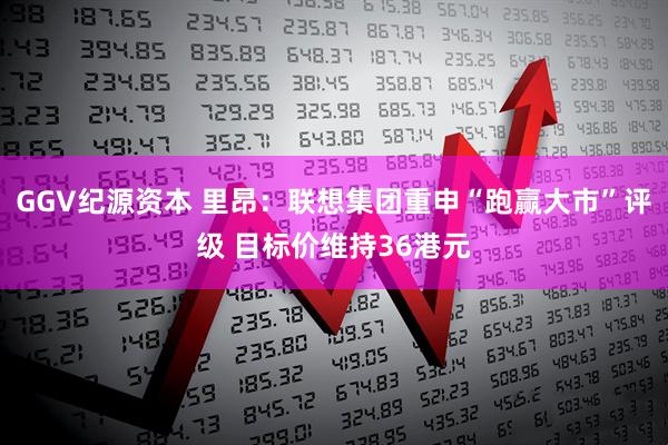 GGV纪源资本 里昂：联想集团重申“跑赢大市”评级 目标价维持36港元