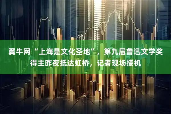 翼牛网 “上海是文化圣地”，第九届鲁迅文学奖得主昨夜抵达虹桥，记者现场接机