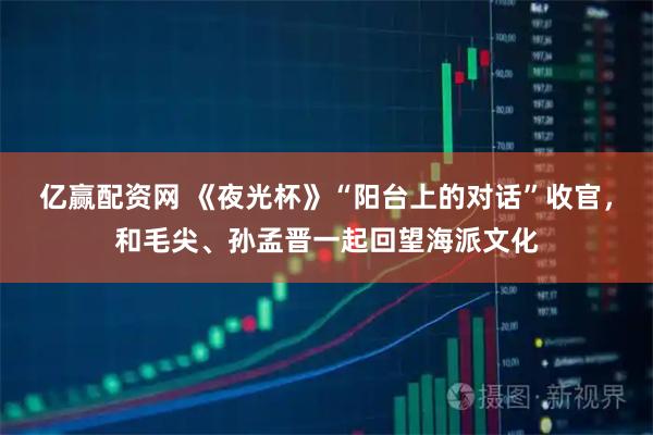 亿赢配资网 《夜光杯》“阳台上的对话”收官，和毛尖、孙孟晋一起回望海派文化