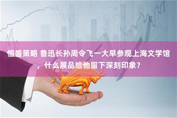 恒盛策略 鲁迅长孙周令飞一大早参观上海文学馆，什么展品给他留下深刻印象？